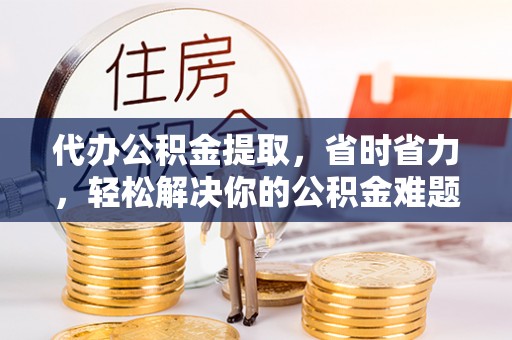 神木代办公积金提取，省时省力，轻松解决你的公积金难题