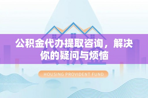 神木公积金代办提取咨询，解决你的疑问与烦恼