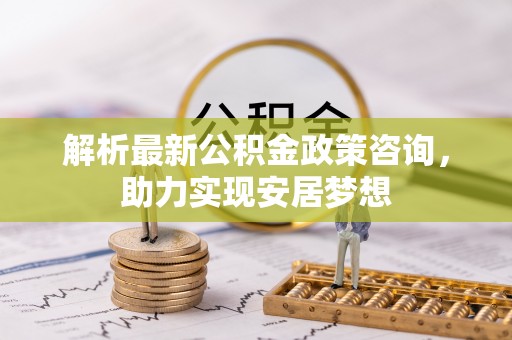 神木解析最新公积金政策咨询，助力实现安居梦想