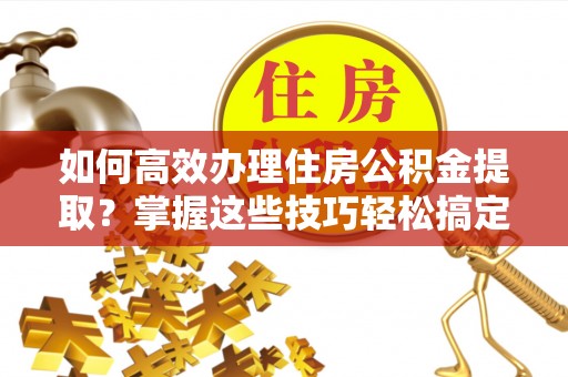 神木如何高效办理住房公积金提取？掌握这些技巧轻松搞定