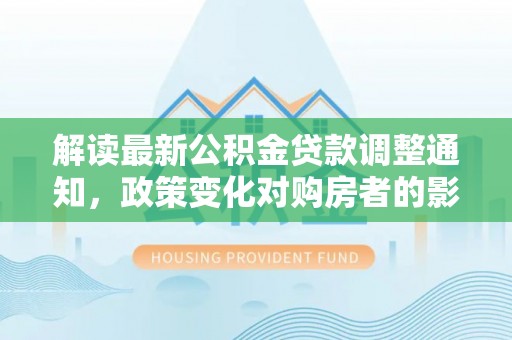 神木解读最新公积金贷款调整通知，政策变化对购房者的影响