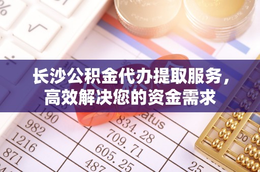神木长沙公积金代办提取服务，高效解决您的资金需求
