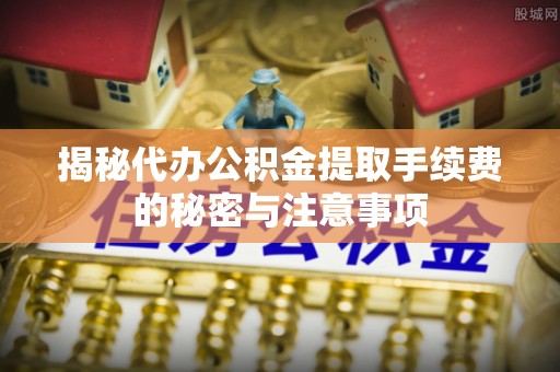 神木揭秘代办公积金提取手续费的秘密与注意事项