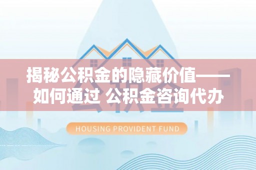 神木揭秘公积金的隐藏价值——如何通过 公积金咨询代办提取 优化财富管理