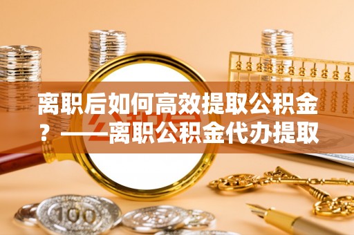 神木离职后如何高效提取公积金？——离职公积金代办提取全流程解析