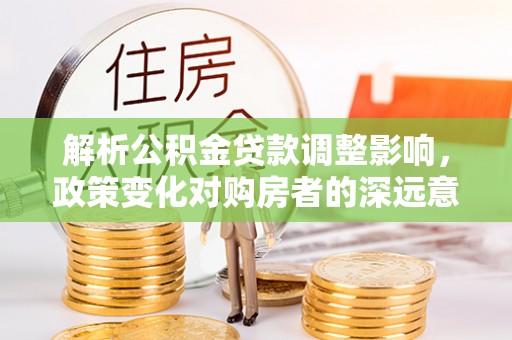 神木解析公积金贷款调整影响，政策变化对购房者的深远意义
