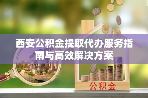 神木西安公积金提取代办服务指南与高效解决方案