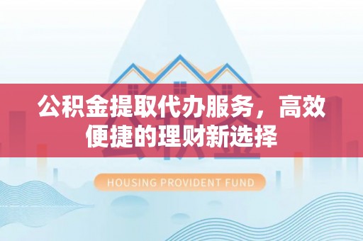 神木公积金提取代办服务，高效便捷的理财新选择