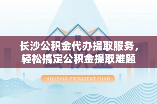 神木长沙公积金代办提取服务，轻松搞定公积金提取难题