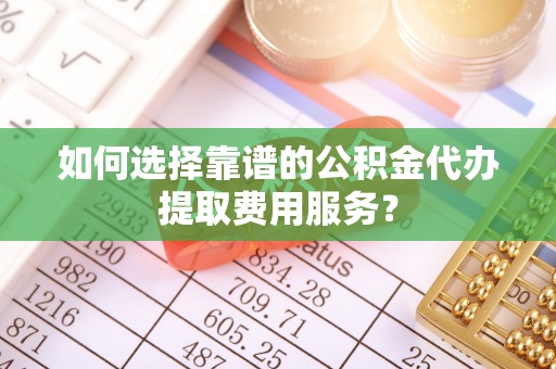 神木如何选择靠谱的公积金代办提取费用服务？