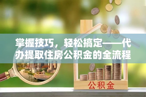 神木掌握技巧，轻松搞定——代办提取住房公积金的全流程解析