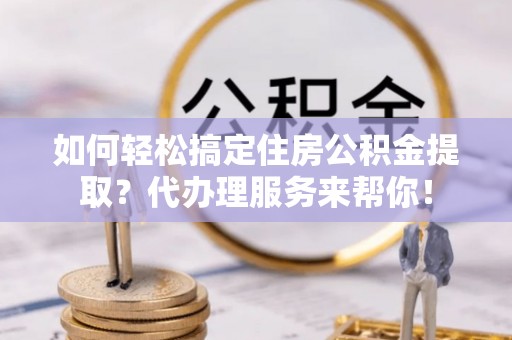 神木如何轻松搞定住房公积金提取？代办理服务来帮你！