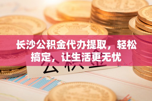 神木长沙公积金代办提取，轻松搞定，让生活更无忧