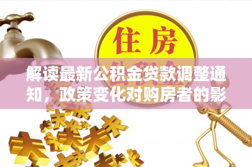 神木解读最新公积金贷款调整通知，政策变化对购房者的影响与应对策略