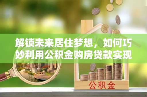 神木解锁未来居住梦想，如何巧妙利用公积金购房贷款实现房产投资