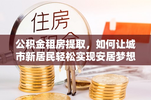 神木公积金租房提取，如何让城市新居民轻松实现安居梦想