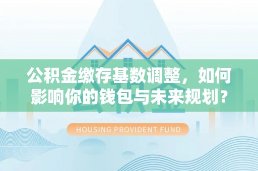 神木公积金缴存基数调整，如何影响你的钱包与未来规划？