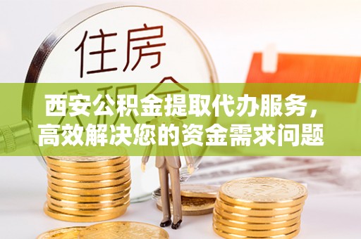 神木西安公积金提取代办服务，高效解决您的资金需求问题