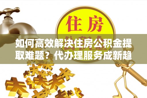 神木如何高效解决住房公积金提取难题？代办理服务成新趋势