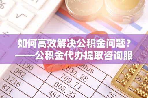 神木如何高效解决公积金问题？——公积金代办提取咨询服务指南