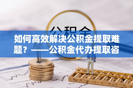 神木如何高效解决公积金提取难题？——公积金代办提取咨询服务全解析