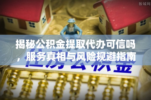 神木揭秘公积金提取代办可信吗，服务真相与风险规避指南