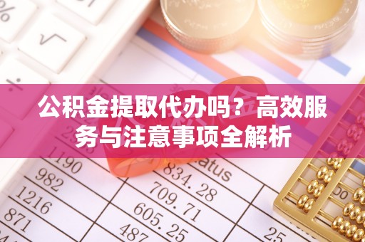 神木公积金提取代办吗？高效服务与注意事项全解析