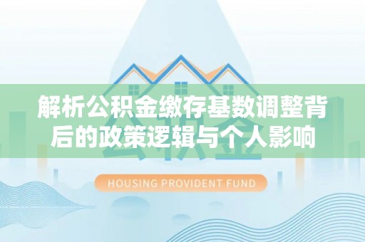 神木解析公积金缴存基数调整背后的政策逻辑与个人影响