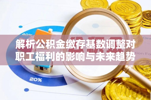 神木解析公积金缴存基数调整对职工福利的影响与未来趋势