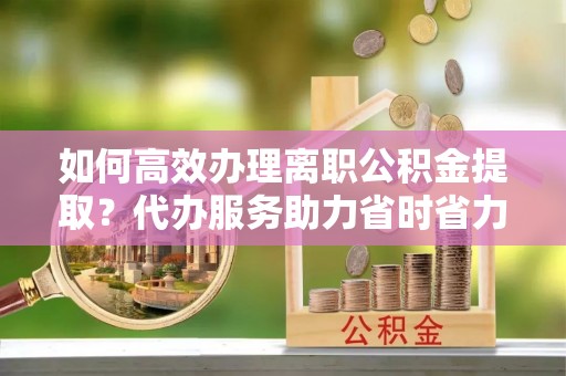 神木如何高效办理离职公积金提取？代办服务助力省时省力
