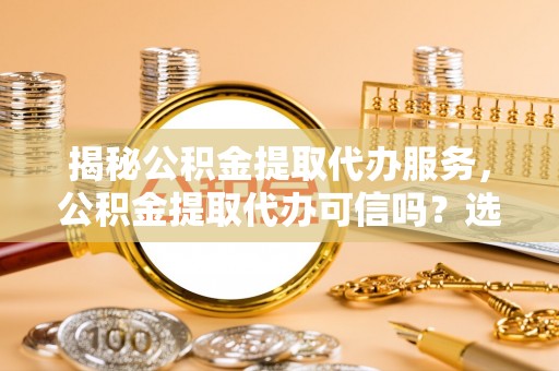 神木揭秘公积金提取代办服务，公积金提取代办可信吗？选择前你需要知道的真相