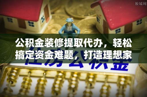 神木公积金装修提取代办，轻松搞定资金难题，打造理想家居