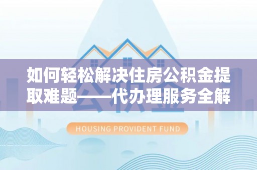 神木如何轻松解决住房公积金提取难题——代办理服务全解析