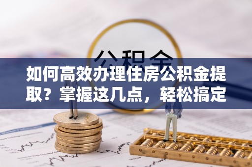 神木如何高效办理住房公积金提取？掌握这几点，轻松搞定！