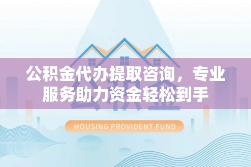 神木公积金代办提取咨询，专业服务助力资金轻松到手
