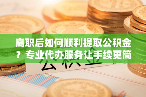 神木离职后如何顺利提取公积金？专业代办服务让手续更简单
