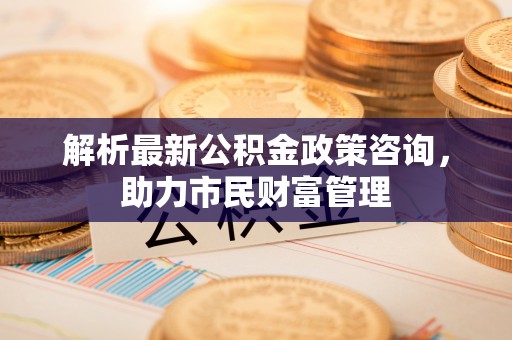 神木解析最新公积金政策咨询，助力市民财富管理