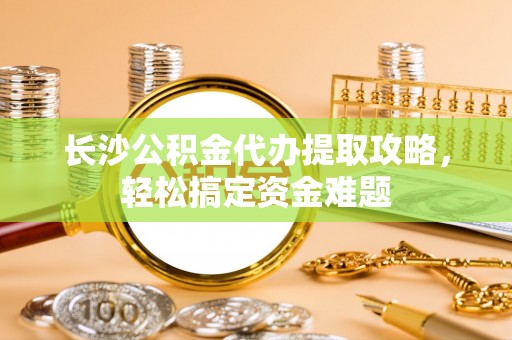 神木长沙公积金代办提取攻略，轻松搞定资金难题