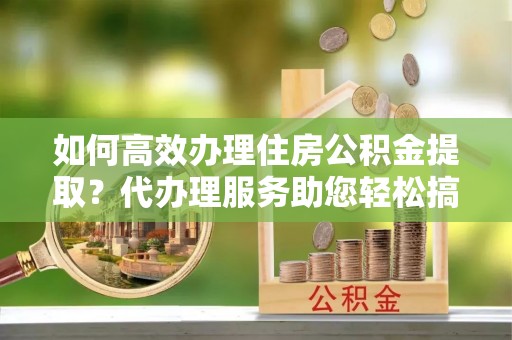 神木如何高效办理住房公积金提取？代办理服务助您轻松搞定