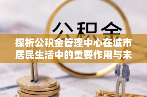 神木探析公积金管理中心在城市居民生活中的重要作用与未来发展趋势