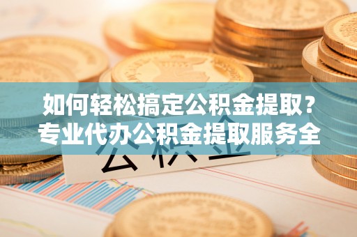 神木如何轻松搞定公积金提取？专业代办公积金提取服务全解析