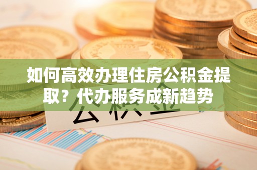 神木如何高效办理住房公积金提取？代办服务成新趋势