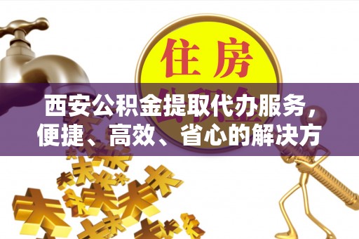 神木西安公积金提取代办服务，便捷、高效、省心的解决方案