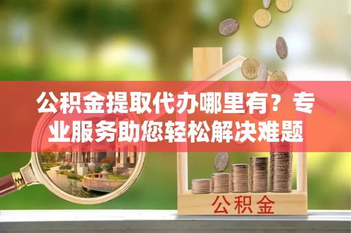 神木公积金提取代办哪里有？专业服务助您轻松解决难题