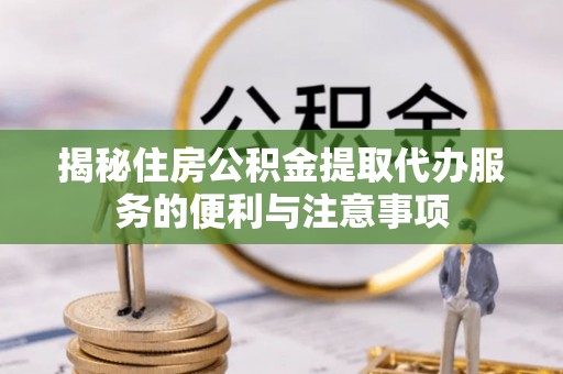 神木揭秘住房公积金提取代办服务的便利与注意事项