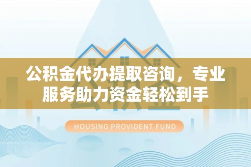 神木公积金代办提取咨询，专业服务助力资金轻松到手