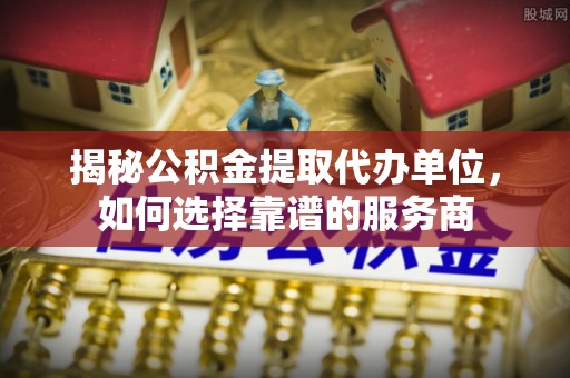 神木揭秘公积金提取代办单位，如何选择靠谱的服务商