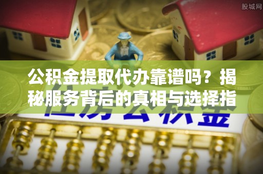 神木公积金提取代办靠谱吗？揭秘服务背后的真相与选择指南