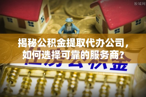神木揭秘公积金提取代办公司，如何选择可靠的服务商？
