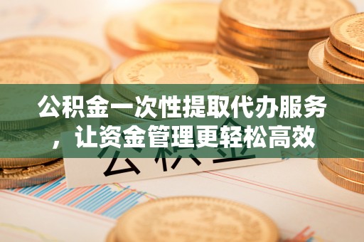 神木公积金一次性提取代办服务，让资金管理更轻松高效